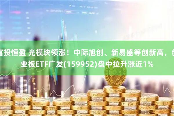 富投恒盈 光模块领涨！中际旭创、新易盛等创新高，创业板ETF广发(159952)盘中拉升涨近1%