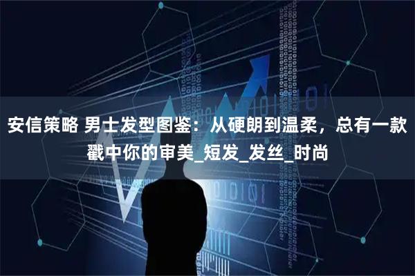 安信策略 男士发型图鉴：从硬朗到温柔，总有一款戳中你的审美_短发_发丝_时尚