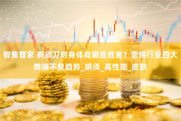 智策管家 剃须刀对身体有哪些危害？警惕行业四大弊端不良趋势_胡须_高性能_皮肤