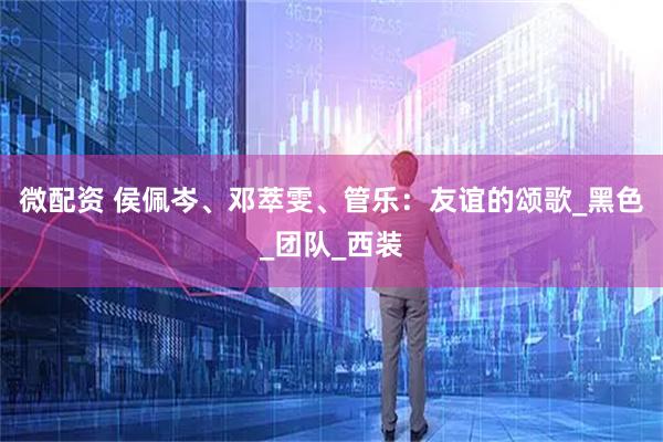 微配资 侯佩岑、邓萃雯、管乐：友谊的颂歌_黑色_团队_西装