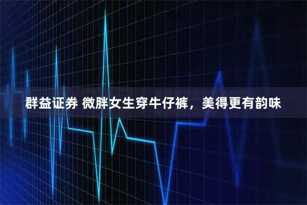 群益证券 微胖女生穿牛仔裤，美得更有韵味