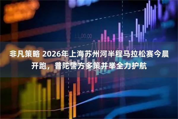 非凡策略 2026年上海苏州河半程马拉松赛今晨开跑，普陀警方多策并举全力护航
