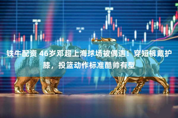 铁牛配资 46岁邓超上海球场被偶遇！穿短裤戴护膝，投篮动作标准酷帅有型