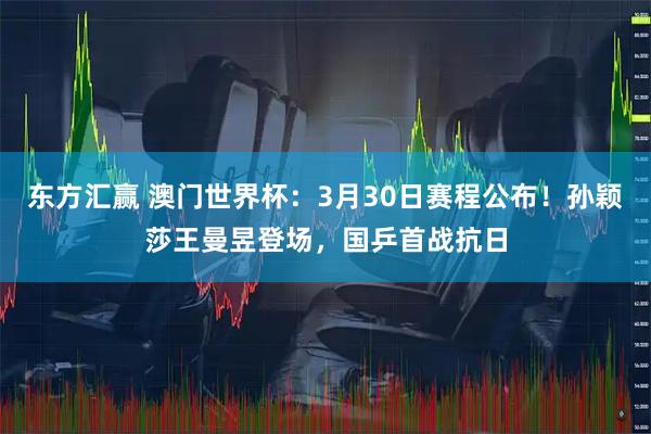 东方汇赢 澳门世界杯：3月30日赛程公布！孙颖莎王曼昱登场，国乒首战抗日