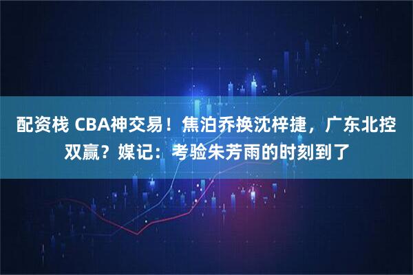 配资栈 CBA神交易！焦泊乔换沈梓捷，广东北控双赢？媒记：考验朱芳雨的时刻到了