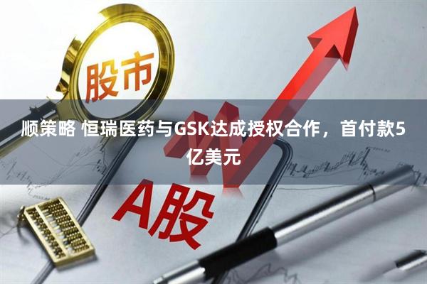 顺策略 恒瑞医药与GSK达成授权合作，首付款5亿美元