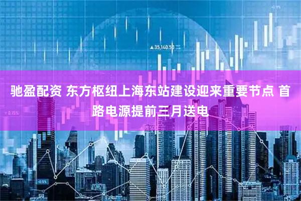 驰盈配资 东方枢纽上海东站建设迎来重要节点 首路电源提前三月送电