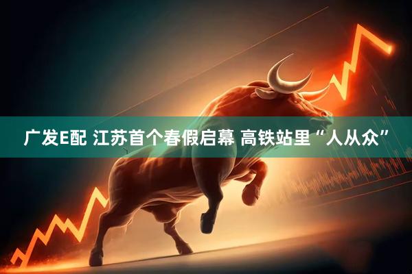广发E配 江苏首个春假启幕 高铁站里“人从众”