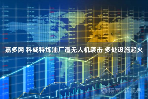 嘉多网 科威特炼油厂遭无人机袭击 多处设施起火