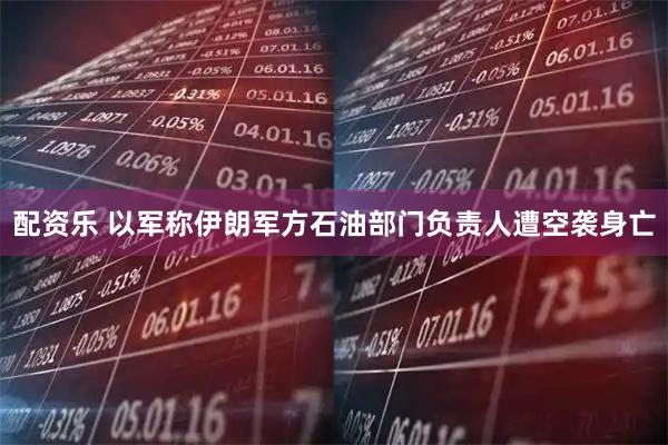 配资乐 以军称伊朗军方石油部门负责人遭空袭身亡