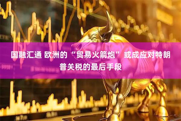 国融汇通 欧洲的 “贸易火箭炮” 或成应对特朗普关税的最后手段