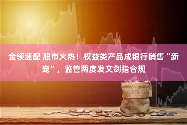 金领速配 股市火热！权益类产品成银行销售“新宠”，监管两度发文剑指合规