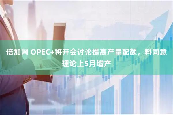 倍加网 OPEC+将开会讨论提高产量配额，料同意理论上5月增产