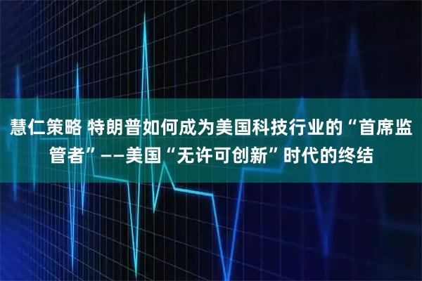 慧仁策略 特朗普如何成为美国科技行业的“首席监管者”——美国“无许可创新”时代的终结