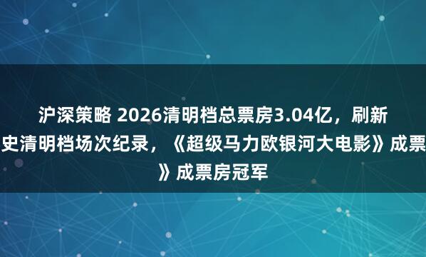 沪深策略 2026清明档总票房3.04亿，刷新中国影史清明档场次纪录，《超级马力欧银河大电影》成票房冠军