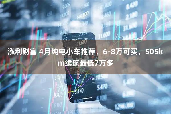 泓利财富 4月纯电小车推荐，6-8万可买，505km续航最低7万多