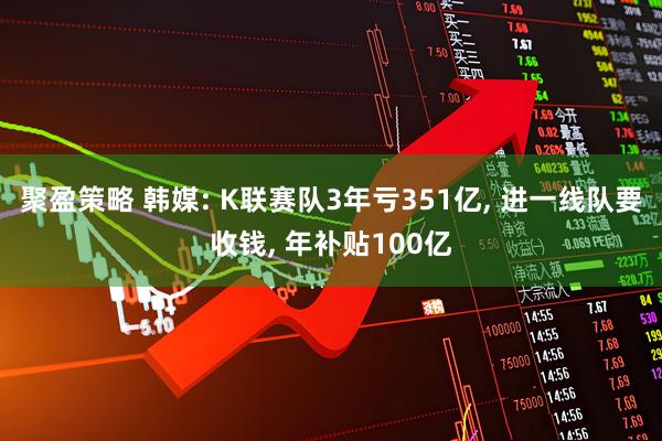 聚盈策略 韩媒: K联赛队3年亏351亿, 进一线队要收钱, 年补贴100亿