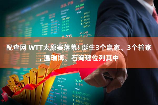 配查网 WTT太原赛落幕! 诞生3个赢家、3个输家, 温瑞博、石洵瑶位列其中