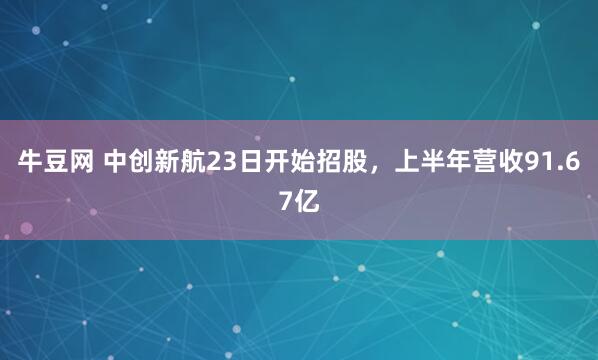 牛豆网 中创新航23日开始招股，上半年营收91.67亿