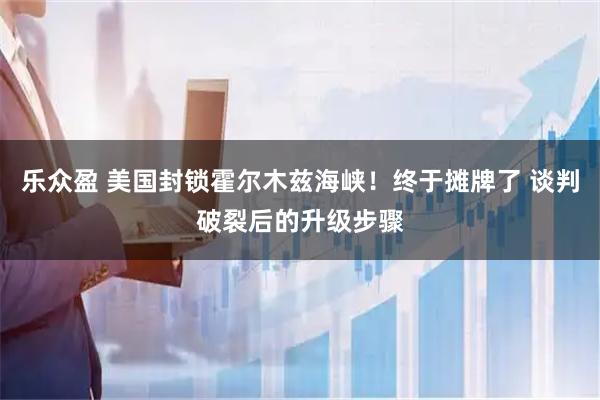 乐众盈 美国封锁霍尔木兹海峡！终于摊牌了 谈判破裂后的升级步骤