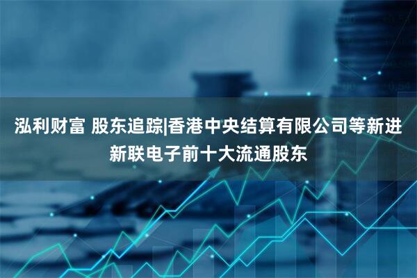 泓利财富 股东追踪|香港中央结算有限公司等新进新联电子前十大流通股东